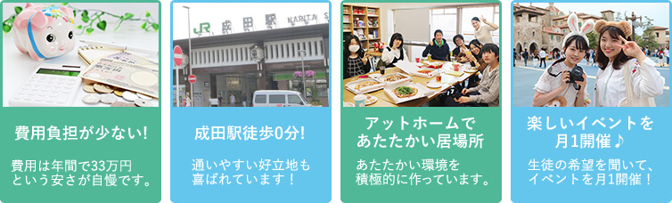 学費負担が少ない!学費は年間で33万円という安さが自慢です。／成田駅徒歩0分!　通いやすい好立地も喜ばれています！／アットホームであたたかい居場所　あたたかい環境作りを積極的にしています。／楽しいイベントを月1開催♪　生徒の希望を聞いて、イベントを月1開催！